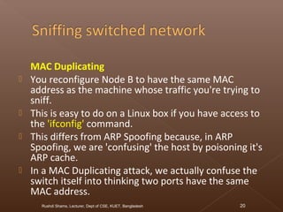 MAC Duplicating
 You reconfigure Node B to have the same MAC
address as the machine whose traffic you're trying to
sniff.
 This is easy to do on a Linux box if you have access to
the 'ifconfig' command.
 This differs from ARP Spoofing because, in ARP
Spoofing, we are 'confusing' the host by poisoning it's
ARP cache.
 In a MAC Duplicating attack, we actually confuse the
switch itself into thinking two ports have the same
MAC address.
Rushdi Shams, Lecturer, Dept of CSE, KUET, Bangladesh 20
 