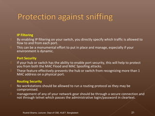 IP Filtering
 By enabling IP filtering on your switch, you directly specify which traffic is allowed to
flow to and from each port.
 This can be a monumental effort to put in place and manage, especially if your
environment is dynamic.
Port Security
 If your hub or switch has the ability to enable port security, this will help to protect
you from both the MAC Flood and MAC Spoofing attacks.
 These feature effectively prevents the hub or switch from recognizing more than 1
MAC address on a physical port.
Routing Security
 No workstations should be allowed to run a routing protocol as they may be
compromised.
 management of any of your network gear should be through a secure connection and
not through telnet which passes the administrative login/password in cleartext.
Rushdi Shams, Lecturer, Dept of CSE, KUET, Bangladesh 21
 