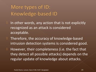  In other words, any action that is not explicitly
recognized as an attack is considered
acceptable.
 Therefore, the accuracy of knowledge-based
intrusion detection systems is considered good.
 However, their completeness (i.e. the fact that
they detect all possible attacks) depends on the
regular update of knowledge about attacks.
Rushdi Shams, Lecturer, Dept of CSE, KUET, Bangladesh 23
 