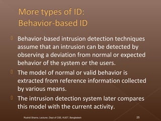  Behavior-based intrusion detection techniques
assume that an intrusion can be detected by
observing a deviation from normal or expected
behavior of the system or the users.
 The model of normal or valid behavior is
extracted from reference information collected
by various means.
 The intrusion detection system later compares
this model with the current activity.
Rushdi Shams, Lecturer, Dept of CSE, KUET, Bangladesh 25
 