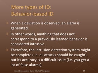  When a deviation is observed, an alarm is
generated.
 In other words, anything that does not
correspond to a previously learned behavior is
considered intrusive.
 Therefore, the intrusion detection system might
be complete (i.e. all attacks should be caught),
but its accuracy is a difficult issue (i.e. you get a
lot of false alarms).
Rushdi Shams, Lecturer, Dept of CSE, KUET, Bangladesh 26
 