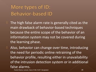  The high false alarm rate is generally cited as the
main drawback of behavior-based techniques
because the entire scope of the behavior of an
information system may not be covered during
the learning phase.
 Also, behavior can change over time, introducing
the need for periodic online retraining of the
behavior profile, resulting either in unavailability
of the intrusion detection system or in additional
false alarms.
Rushdi Shams, Lecturer, Dept of CSE, KUET, Bangladesh 28
 