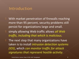  With market penetration of firewalls reaching
more than 95 percent, security problems still
persist for organizations large and small.
 simply allowing Web traffic allows all Web
traffic, including that which is malicious.
 The next step that many organizations have
taken is to install intrusion detection systems
(IDS), which can monitor traffic for attack
signatures that represent hostile activity.
Rushdi Shams, Lecturer, Dept of CSE, KUET, Bangladesh 4
 