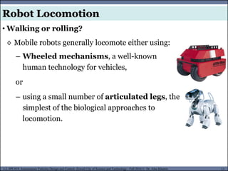 MUSES_SECRET: ORF-RE Project - © PAMI Research Group – University of Waterloo 11/22
11
L2, SPC418: Autonomous Vehicles Design and Control- Zewail City of Science and Technology - Fall 2016 © Dr. Alaa Khamis
Robot Locomotion
◊ Mobile robots generally locomote either using:
• Walking or rolling?
– Wheeled mechanisms, a well-known
human technology for vehicles,
or
– using a small number of articulated legs, the
simplest of the biological approaches to
locomotion.
 