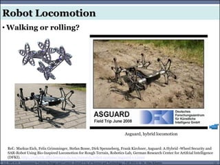 MUSES_SECRET: ORF-RE Project - © PAMI Research Group – University of Waterloo 13/22
13
L2, SPC418: Autonomous Vehicles Design and Control- Zewail City of Science and Technology - Fall 2016 © Dr. Alaa Khamis
Robot Locomotion
• Walking or rolling?
Asguard, hybrid locomotion
Ref.: Markus Eich, Felix Grimminger, Stefan Bosse, Dirk Spenneberg, Frank Kirchner, Asguard: A Hybrid -Wheel Security and
SAR-Robot Using Bio-Inspired Locomotion for Rough Terrain, Robotics Lab, German Research Center for Artifcial Intelligence
(DFKI). http://robotik.dfki-bremen.de/en/research/robot-systems/asguard-i-1.html
 