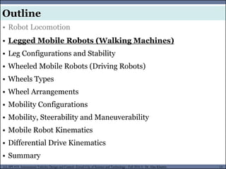 MUSES_SECRET: ORF-RE Project - © PAMI Research Group – University of Waterloo 15/22
15
L2, SPC418: Autonomous Vehicles Design and Control- Zewail City of Science and Technology - Fall 2016 © Dr. Alaa Khamis
MUSES_SECRET: ORF-RE Project - © PAMI Research Group – University of Waterloo
• Robot Locomotion
• Legged Mobile Robots (Walking Machines)
• Leg Configurations and Stability
• Wheeled Mobile Robots (Driving Robots)
• Wheels Types
• Wheel Arrangements
• Mobility Configurations
• Mobility, Steerability and Maneuverability
• Mobile Robot Kinematics
• Differential Drive Kinematics
• Summary
Outline
 