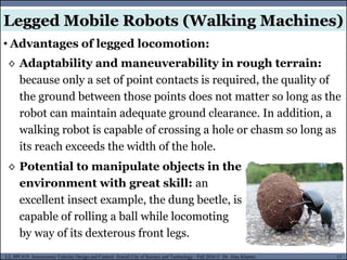 MUSES_SECRET: ORF-RE Project - © PAMI Research Group – University of Waterloo 17/22
17
L2, SPC418: Autonomous Vehicles Design and Control- Zewail City of Science and Technology - Fall 2016 © Dr. Alaa Khamis
Legged Mobile Robots (Walking Machines)
• Advantages of legged locomotion:
◊ Adaptability and maneuverability in rough terrain:
because only a set of point contacts is required, the quality of
the ground between those points does not matter so long as the
robot can maintain adequate ground clearance. In addition, a
walking robot is capable of crossing a hole or chasm so long as
its reach exceeds the width of the hole.
◊ Potential to manipulate objects in the
environment with great skill: an
excellent insect example, the dung beetle, is
capable of rolling a ball while locomoting
by way of its dexterous front legs.
 
