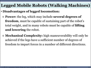 MUSES_SECRET: ORF-RE Project - © PAMI Research Group – University of Waterloo 18/22
18
L2, SPC418: Autonomous Vehicles Design and Control- Zewail City of Science and Technology - Fall 2016 © Dr. Alaa Khamis
Legged Mobile Robots (Walking Machines)
• Disadvantages of legged locomotion:
◊ Power: the leg, which may include several degrees of
freedom, must be capable of sustaining part of the robot’s
total weight, and in many robots must be capable of lifting
and lowering the robot.
◊ Mechanical Complexity: high maneuverability will only be
achieved if the legs have a sufficient number of degrees of
freedom to impart forces in a number of different directions.
 
