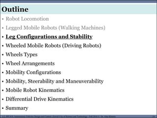 MUSES_SECRET: ORF-RE Project - © PAMI Research Group – University of Waterloo 19/22
19
L2, SPC418: Autonomous Vehicles Design and Control- Zewail City of Science and Technology - Fall 2016 © Dr. Alaa Khamis
MUSES_SECRET: ORF-RE Project - © PAMI Research Group – University of Waterloo
• Robot Locomotion
• Legged Mobile Robots (Walking Machines)
• Leg Configurations and Stability
• Wheeled Mobile Robots (Driving Robots)
• Wheels Types
• Wheel Arrangements
• Mobility Configurations
• Mobility, Steerability and Maneuverability
• Mobile Robot Kinematics
• Differential Drive Kinematics
• Summary
Outline
 