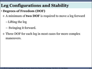 MUSES_SECRET: ORF-RE Project - © PAMI Research Group – University of Waterloo 21/22
21
L2, SPC418: Autonomous Vehicles Design and Control- Zewail City of Science and Technology - Fall 2016 © Dr. Alaa Khamis
Leg Configurations and Stability
• Degrees of Freedom (DOF)
◊ A minimum of two DOF is required to move a leg forward
–Lifting the leg
– Swinging it forward.
◊ Three DOF for each leg in most cases for more complex
maneuvers.
 