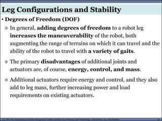 MUSES_SECRET: ORF-RE Project - © PAMI Research Group – University of Waterloo 24/22
24
L2, SPC418: Autonomous Vehicles Design and Control- Zewail City of Science and Technology - Fall 2016 © Dr. Alaa Khamis
Leg Configurations and Stability
• Degrees of Freedom (DOF)
◊ In general, adding degrees of freedom to a robot leg
increases the maneuverability of the robot, both
augmenting the range of terrains on which it can travel and the
ability of the robot to travel with a variety of gaits.
◊ The primary disadvantages of additional joints and
actuators are, of course, energy, control, and mass.
◊ Additional actuators require energy and control, and they also
add to leg mass, further increasing power and load
requirements on existing actuators.
 