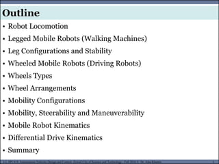 MUSES_SECRET: ORF-RE Project - © PAMI Research Group – University of Waterloo 3/22
3
L2, SPC418: Autonomous Vehicles Design and Control- Zewail City of Science and Technology - Fall 2016 © Dr. Alaa Khamis
MUSES_SECRET: ORF-RE Project - © PAMI Research Group – University of Waterloo
• Robot Locomotion
• Legged Mobile Robots (Walking Machines)
• Leg Configurations and Stability
• Wheeled Mobile Robots (Driving Robots)
• Wheels Types
• Wheel Arrangements
• Mobility Configurations
• Mobility, Steerability and Maneuverability
• Mobile Robot Kinematics
• Differential Drive Kinematics
• Summary
Outline
 