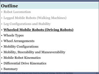MUSES_SECRET: ORF-RE Project - © PAMI Research Group – University of Waterloo 30/22
30
L2, SPC418: Autonomous Vehicles Design and Control- Zewail City of Science and Technology - Fall 2016 © Dr. Alaa Khamis
MUSES_SECRET: ORF-RE Project - © PAMI Research Group – University of Waterloo
• Robot Locomotion
• Legged Mobile Robots (Walking Machines)
• Leg Configurations and Stability
• Wheeled Mobile Robots (Driving Robots)
• Wheels Types
• Wheel Arrangements
• Mobility Configurations
• Mobility, Steerability and Maneuverability
• Mobile Robot Kinematics
• Differential Drive Kinematics
• Summary
Outline
 