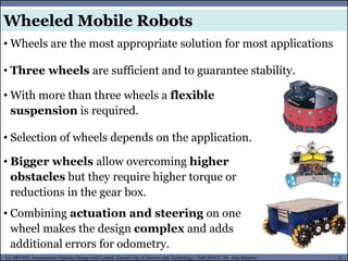 MUSES_SECRET: ORF-RE Project - © PAMI Research Group – University of Waterloo 31/22
31
L2, SPC418: Autonomous Vehicles Design and Control- Zewail City of Science and Technology - Fall 2016 © Dr. Alaa Khamis
Wheeled Mobile Robots
• Wheels are the most appropriate solution for most applications
• Three wheels are sufficient and to guarantee stability.
• With more than three wheels a flexible
suspension is required.
• Selection of wheels depends on the application.
• Bigger wheels allow overcoming higher
obstacles but they require higher torque or
reductions in the gear box.
• Combining actuation and steering on one
wheel makes the design complex and adds
additional errors for odometry.
 