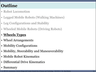 MUSES_SECRET: ORF-RE Project - © PAMI Research Group – University of Waterloo 32/22
32
L2, SPC418: Autonomous Vehicles Design and Control- Zewail City of Science and Technology - Fall 2016 © Dr. Alaa Khamis
MUSES_SECRET: ORF-RE Project - © PAMI Research Group – University of Waterloo
• Robot Locomotion
• Legged Mobile Robots (Walking Machines)
• Leg Configurations and Stability
• Wheeled Mobile Robots (Driving Robots)
• Wheels Types
• Wheel Arrangements
• Mobility Configurations
• Mobility, Steerability and Maneuverability
• Mobile Robot Kinematics
• Differential Drive Kinematics
• Summary
Outline
 