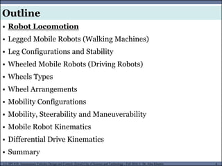 MUSES_SECRET: ORF-RE Project - © PAMI Research Group – University of Waterloo 4/22
4
L2, SPC418: Autonomous Vehicles Design and Control- Zewail City of Science and Technology - Fall 2016 © Dr. Alaa Khamis
MUSES_SECRET: ORF-RE Project - © PAMI Research Group – University of Waterloo
• Robot Locomotion
• Legged Mobile Robots (Walking Machines)
• Leg Configurations and Stability
• Wheeled Mobile Robots (Driving Robots)
• Wheels Types
• Wheel Arrangements
• Mobility Configurations
• Mobility, Steerability and Maneuverability
• Mobile Robot Kinematics
• Differential Drive Kinematics
• Summary
Outline
 