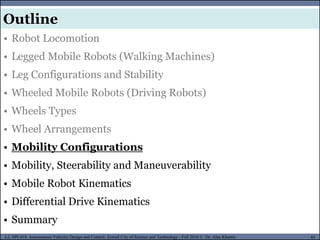 MUSES_SECRET: ORF-RE Project - © PAMI Research Group – University of Waterloo 45/22
45
L2, SPC418: Autonomous Vehicles Design and Control- Zewail City of Science and Technology - Fall 2016 © Dr. Alaa Khamis
MUSES_SECRET: ORF-RE Project - © PAMI Research Group – University of Waterloo
• Robot Locomotion
• Legged Mobile Robots (Walking Machines)
• Leg Configurations and Stability
• Wheeled Mobile Robots (Driving Robots)
• Wheels Types
• Wheel Arrangements
• Mobility Configurations
• Mobility, Steerability and Maneuverability
• Mobile Robot Kinematics
• Differential Drive Kinematics
• Summary
Outline
 