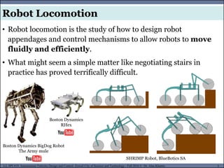 MUSES_SECRET: ORF-RE Project - © PAMI Research Group – University of Waterloo 5/22
5
L2, SPC418: Autonomous Vehicles Design and Control- Zewail City of Science and Technology - Fall 2016 © Dr. Alaa Khamis
Robot Locomotion
• Robot locomotion is the study of how to design robot
appendages and control mechanisms to allow robots to move
fluidly and efficiently.
• What might seem a simple matter like negotiating stairs in
practice has proved terrifically difficult.
SHRIMP Robot, BlueBotics SA
Boston Dynamics BigDog Robot
The Army mule
Boston Dynamics
RHex
 