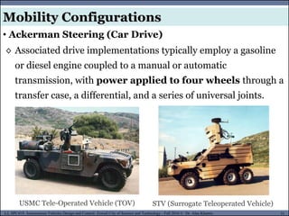 MUSES_SECRET: ORF-RE Project - © PAMI Research Group – University of Waterloo 51/22
51
L2, SPC418: Autonomous Vehicles Design and Control- Zewail City of Science and Technology - Fall 2016 © Dr. Alaa Khamis
◊ Associated drive implementations typically employ a gasoline
or diesel engine coupled to a manual or automatic
transmission, with power applied to four wheels through a
transfer case, a differential, and a series of universal joints.
Mobility Configurations
• Ackerman Steering (Car Drive)
USMC Tele-Operated Vehicle (TOV) STV (Surrogate Teleoperated Vehicle)
 