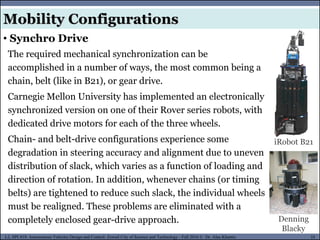 MUSES_SECRET: ORF-RE Project - © PAMI Research Group – University of Waterloo 55/22
55
L2, SPC418: Autonomous Vehicles Design and Control- Zewail City of Science and Technology - Fall 2016 © Dr. Alaa Khamis
The required mechanical synchronization can be
accomplished in a number of ways, the most common being a
chain, belt (like in B21), or gear drive.
Carnegie Mellon University has implemented an electronically
synchronized version on one of their Rover series robots, with
dedicated drive motors for each of the three wheels.
Chain- and belt-drive configurations experience some
degradation in steering accuracy and alignment due to uneven
distribution of slack, which varies as a function of loading and
direction of rotation. In addition, whenever chains (or timing
belts) are tightened to reduce such slack, the individual wheels
must be realigned. These problems are eliminated with a
completely enclosed gear-drive approach.
iRobot B21
Denning
Blacky
Mobility Configurations
• Synchro Drive
 