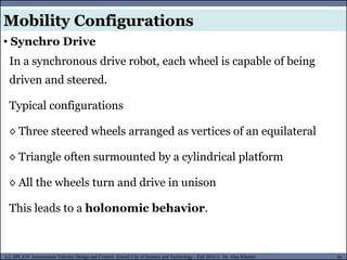 MUSES_SECRET: ORF-RE Project - © PAMI Research Group – University of Waterloo 56/22
56
L2, SPC418: Autonomous Vehicles Design and Control- Zewail City of Science and Technology - Fall 2016 © Dr. Alaa Khamis
In a synchronous drive robot, each wheel is capable of being
driven and steered.
Typical configurations
◊ Three steered wheels arranged as vertices of an equilateral
◊ Triangle often surmounted by a cylindrical platform
◊ All the wheels turn and drive in unison
This leads to a holonomic behavior.
Mobility Configurations
• Synchro Drive
 