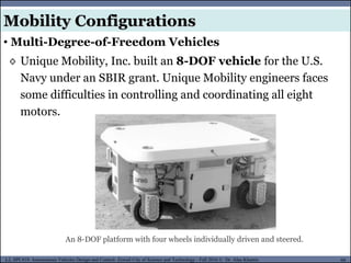MUSES_SECRET: ORF-RE Project - © PAMI Research Group – University of Waterloo 60/22
60
L2, SPC418: Autonomous Vehicles Design and Control- Zewail City of Science and Technology - Fall 2016 © Dr. Alaa Khamis
◊ Unique Mobility, Inc. built an 8-DOF vehicle for the U.S.
Navy under an SBIR grant. Unique Mobility engineers faces
some difficulties in controlling and coordinating all eight
motors.
An 8-DOF platform with four wheels individually driven and steered.
Mobility Configurations
• Multi-Degree-of-Freedom Vehicles
 