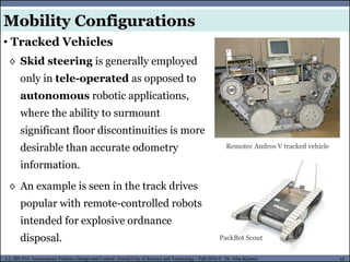 MUSES_SECRET: ORF-RE Project - © PAMI Research Group – University of Waterloo 65/22
65
L2, SPC418: Autonomous Vehicles Design and Control- Zewail City of Science and Technology - Fall 2016 © Dr. Alaa Khamis
Mobility Configurations
• Tracked Vehicles
◊ Skid steering is generally employed
only in tele-operated as opposed to
autonomous robotic applications,
where the ability to surmount
significant floor discontinuities is more
desirable than accurate odometry
information.
◊ An example is seen in the track drives
popular with remote-controlled robots
intended for explosive ordnance
disposal. PackBot Scout
Remotec Andros V tracked vehicle
 