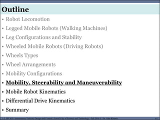 MUSES_SECRET: ORF-RE Project - © PAMI Research Group – University of Waterloo 67/22
67
L2, SPC418: Autonomous Vehicles Design and Control- Zewail City of Science and Technology - Fall 2016 © Dr. Alaa Khamis
MUSES_SECRET: ORF-RE Project - © PAMI Research Group – University of Waterloo
• Robot Locomotion
• Legged Mobile Robots (Walking Machines)
• Leg Configurations and Stability
• Wheeled Mobile Robots (Driving Robots)
• Wheels Types
• Wheel Arrangements
• Mobility Configurations
• Mobility, Steerability and Maneuverability
• Mobile Robot Kinematics
• Differential Drive Kinematics
• Summary
Outline
 