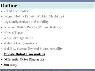 MUSES_SECRET: ORF-RE Project - © PAMI Research Group – University of Waterloo 71/22
71
L2, SPC418: Autonomous Vehicles Design and Control- Zewail City of Science and Technology - Fall 2016 © Dr. Alaa Khamis
MUSES_SECRET: ORF-RE Project - © PAMI Research Group – University of Waterloo
• Robot Locomotion
• Legged Mobile Robots (Walking Machines)
• Leg Configurations and Stability
• Wheeled Mobile Robots (Driving Robots)
• Wheels Types
• Wheel Arrangements
• Mobility Configurations
• Mobility, Steerability and Maneuverability
• Mobile Robot Kinematics
• Differential Drive Kinematics
• Summary
Outline
 