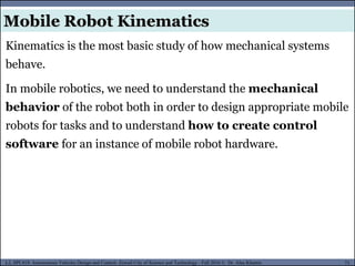 MUSES_SECRET: ORF-RE Project - © PAMI Research Group – University of Waterloo 73/22
73
L2, SPC418: Autonomous Vehicles Design and Control- Zewail City of Science and Technology - Fall 2016 © Dr. Alaa Khamis
Kinematics is the most basic study of how mechanical systems
behave.
In mobile robotics, we need to understand the mechanical
behavior of the robot both in order to design appropriate mobile
robots for tasks and to understand how to create control
software for an instance of mobile robot hardware.
Mobile Robot Kinematics
 