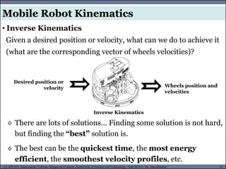 MUSES_SECRET: ORF-RE Project - © PAMI Research Group – University of Waterloo 76/22
76
L2, SPC418: Autonomous Vehicles Design and Control- Zewail City of Science and Technology - Fall 2016 © Dr. Alaa Khamis
Given a desired position or velocity, what can we do to achieve it
(what are the corresponding vector of wheels velocities)?
Desired position or
velocity Wheels position and
velocities
Inverse Kinematics
• Inverse Kinematics
◊ There are lots of solutions… Finding some solution is not hard,
but finding the “best” solution is.
◊ The best can be the quickest time, the most energy
efficient, the smoothest velocity profiles, etc.
Mobile Robot Kinematics
 