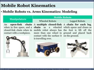 MUSES_SECRET: ORF-RE Project - © PAMI Research Group – University of Waterloo 78/22
78
L2, SPC418: Autonomous Vehicles Design and Control- Zewail City of Science and Technology - Fall 2016 © Dr. Alaa Khamis
Manipulators
Mobile Robots
Wheeled Robots Legged Robots
An open-link chain
when in free space, and a
closed-link chain when in
contact with a workpiece.
A multiple closed-link
chain as a wheeled
mobile robot always has
more than one wheel in
contact with the surface it
is travelling over.
A chain for each leg,
which opens and closes as
the foot is lift off the
ground and placed back
on the ground.
• Mobile Robots vs. Arms Kinematics: Modeling
Mobile Robot Kinematics
 