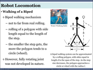 MUSES_SECRET: ORF-RE Project - © PAMI Research Group – University of Waterloo 8/22
8
L2, SPC418: Autonomous Vehicles Design and Control- Zewail City of Science and Technology - Fall 2016 © Dr. Alaa Khamis
Robot Locomotion
• Walking of a Biped
A biped walking system can be approximated
by a rolling polygon, with sides equal in
length d to the span of the step. As the step
size decreases, the polygon approaches a
circle or wheel with the radius l.
◊ Biped walking mechanism
– not to far from real rolling.
– rolling of a polygon with side
length equal to the length of
the step.
– the smaller the step gets, the
more the polygon tends to a
circle (wheel).
◊ However, fully rotating joint
was not developed in nature.
Water Walking Balls
 