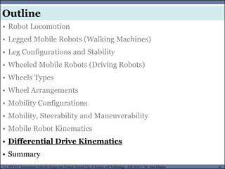 MUSES_SECRET: ORF-RE Project - © PAMI Research Group – University of Waterloo 82/22
82
L2, SPC418: Autonomous Vehicles Design and Control- Zewail City of Science and Technology - Fall 2016 © Dr. Alaa Khamis
MUSES_SECRET: ORF-RE Project - © PAMI Research Group – University of Waterloo
• Robot Locomotion
• Legged Mobile Robots (Walking Machines)
• Leg Configurations and Stability
• Wheeled Mobile Robots (Driving Robots)
• Wheels Types
• Wheel Arrangements
• Mobility Configurations
• Mobility, Steerability and Maneuverability
• Mobile Robot Kinematics
• Differential Drive Kinematics
• Summary
Outline
 