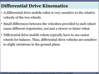 MUSES_SECRET: ORF-RE Project - © PAMI Research Group – University of Waterloo 88/22
88
L2, SPC418: Autonomous Vehicles Design and Control- Zewail City of Science and Technology - Fall 2016 © Dr. Alaa Khamis
• A differential drive mobile robot is very sensitive to the relative
velocity of the two wheels.
• Small differences between the velocities provided to each wheel
cause different trajectories, not just a slower or faster robot.
• Differential drive mobile robots typically have to use castor
wheels for balance. Thus, differential drive vehicles are sensitive
to slight variations in the ground plane.
Differential Drive Kinematics
 