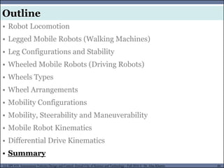 MUSES_SECRET: ORF-RE Project - © PAMI Research Group – University of Waterloo 89/22
89
L2, SPC418: Autonomous Vehicles Design and Control- Zewail City of Science and Technology - Fall 2016 © Dr. Alaa Khamis
MUSES_SECRET: ORF-RE Project - © PAMI Research Group – University of Waterloo
• Robot Locomotion
• Legged Mobile Robots (Walking Machines)
• Leg Configurations and Stability
• Wheeled Mobile Robots (Driving Robots)
• Wheels Types
• Wheel Arrangements
• Mobility Configurations
• Mobility, Steerability and Maneuverability
• Mobile Robot Kinematics
• Differential Drive Kinematics
• Summary
Outline
 