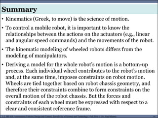 MUSES_SECRET: ORF-RE Project - © PAMI Research Group – University of Waterloo 91/22
91
L2, SPC418: Autonomous Vehicles Design and Control- Zewail City of Science and Technology - Fall 2016 © Dr. Alaa Khamis
Summary
• Kinematics (Greek, to move) is the science of motion.
• To control a mobile robot, it is important to know the
relationships between the actions on the actuators (e.g., linear
and angular speed commands) and the movements of the robot.
• The kinematic modeling of wheeled robots differs from the
modeling of manipulators.
• Deriving a model for the whole robot’s motion is a bottom-up
process. Each individual wheel contributes to the robot’s motion
and, at the same time, imposes constraints on robot motion.
Wheels are tied together based on robot chassis geometry, and
therefore their constraints combine to form constraints on the
overall motion of the robot chassis. But the forces and
constraints of each wheel must be expressed with respect to a
clear and consistent reference frame.
 
