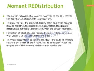  The plastic behavior of reinforced concrete at the ULS affects
the distribution of moments in a structure.
 To allow for this, the moment derived from an elastic analysis
may be redistributed based on the assumption that plastic
hinges have formed at the sections with the largest moments.
 Formation of plastic hinges required relatively large rotations
with yielding of the tension reinforcement.
 To ensure large strain in the tension steel, the code of practice
restricts the depth of the neutral axis to correspond with the
magnitude of the moment redistribution carried out.
Moment REDistribution
@ Hoong-Pin Lee
 