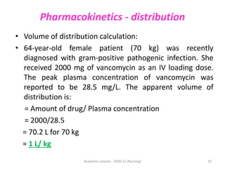 Pharmacokinetics - distribution
• Volume of distribution calculation:
• 64-year-old female patient (70 kg) was recently
diagnosed with gram-positive pathogenic infection. She
received 2000 mg of vancomycin as an IV loading dose.
The peak plasma concentration of vancomycin was
reported to be 28.5 mg/L. The apparent volume of
distribution is:
= Amount of drug/ Plasma concentration
= 2000/28.5
= 70.2 L for 70 kg
= 1 L/ kg
Academic session: 2020-21 (Nursing) 10
 