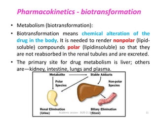 Pharmacokinetics - biotransformation
• Metabolism (biotransformation):
• Biotransformation means chemical alteration of the
drug in the body. It is needed to render nonpolar (lipid-
soluble) compounds polar (lipidinsoluble) so that they
are not reabsorbed in the renal tubules and are excreted.
• The primary site for drug metabolism is liver; others
are—kidney, intestine, lungs and plasma.
Academic session: 2020-21 (Nursing) 11
 