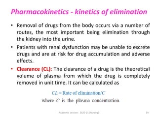 Pharmacokinetics - kinetics of elimination
• Removal of drugs from the body occurs via a number of
routes, the most important being elimination through
the kidney into the urine.
• Patients with renal dysfunction may be unable to excrete
drugs and are at risk for drug accumulation and adverse
effects.
• Clearance (CL): The clearance of a drug is the theoretical
volume of plasma from which the drug is completely
removed in unit time. It can be calculated as
Academic session: 2020-21 (Nursing) 14
 