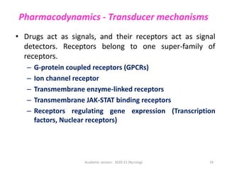 Pharmacodynamics - Transducer mechanisms
• Drugs act as signals, and their receptors act as signal
detectors. Receptors belong to one super-family of
receptors.
– G-protein coupled receptors (GPCRs)
– Ion channel receptor
– Transmembrane enzyme-linked receptors
– Transmembrane JAK-STAT binding receptors
– Receptors regulating gene expression (Transcription
factors, Nuclear receptors)
Academic session: 2020-21 (Nursing) 19
 