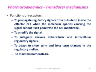 Pharmacodynamics - Transducer mechanisms
• Functions of receptors.
– To propagate regulatory signals from outside to inside the
effector cell when the molecular species carrying the
signal cannot itself penetrate the cell membrane.
– To amplify the signal.
– To integrate various extracellular and intracellular
regulatory signals.
– To adapt to short term and long term changes in the
regulatory melieu.
– To maintain homeostasis.
Academic session: 2020-21 (Nursing) 20
 