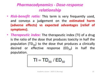 Pharmacodynamics - Dose-response
relationship
• Risk-benefit ratio: This term is very frequently used,
and conveys a judgement on the estimated harm
(adverse effects) vs expected advantages (relief of
symptoms).
• Therapeutic index: The therapeutic index (TI) of a drug
is the ratio of the dose that produces toxicity in half the
population (TD50) to the dose that produces a clinically
desired or effective response (ED50) in half the
population.
Academic session: 2020-21 (Nursing) 23
 