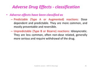 Adverse Drug Effects - classification
• Adverse effects have been classified as
– Predictable (Type A or Augmented) reactions: Dose
dependent and predictable. They are more common, and
mostly preventable and reversible.
– Unpredictable (Type B or Bizarre) reactions: Idiosyncratic.
They are less common, often non-dose related, generally
more serious and require withdrawal of the drug.
Academic session: 2020-21 (Nursing) 26
 