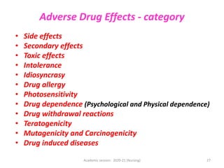 Adverse Drug Effects - category
• Side effects
• Secondary effects
• Toxic effects
• Intolerance
• Idiosyncrasy
• Drug allergy
• Photosensitivity
• Drug dependence (Psychological and Physical dependence)
• Drug withdrawal reactions
• Teratogenicity
• Mutagenicity and Carcinogenicity
• Drug induced diseases
Academic session: 2020-21 (Nursing) 27
 