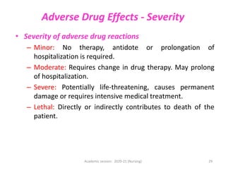 Adverse Drug Effects - Severity
• Severity of adverse drug reactions
– Minor: No therapy, antidote or prolongation of
hospitalization is required.
– Moderate: Requires change in drug therapy. May prolong
of hospitalization.
– Severe: Potentially life-threatening, causes permanent
damage or requires intensive medical treatment.
– Lethal: Directly or indirectly contributes to death of the
patient.
Academic session: 2020-21 (Nursing) 29
 