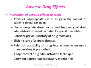 Adverse Drug Effects
• Prevention of adverse effects to drugs
– Avoid all inappropriate use of drugs in the context of
patient’s clinical condition.
– Use appropriate dose, route and frequency of drug
administration based on patient’s specific variables.
– Consider previous history of drug reactions.
– Elicit history of allergic diseases.
– Rule out possibility of drug interactions when more
than one drug is prescribed.
– Adopt correct drug administration technique.
– Carry out appropriate laboratory monitoring
Academic session: 2020-21 (Nursing) 30
 