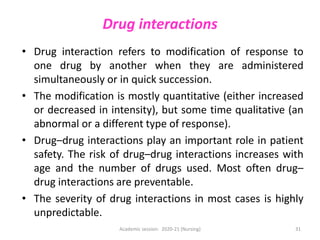 Drug interactions
• Drug interaction refers to modification of response to
one drug by another when they are administered
simultaneously or in quick succession.
• The modification is mostly quantitative (either increased
or decreased in intensity), but some time qualitative (an
abnormal or a different type of response).
• Drug–drug interactions play an important role in patient
safety. The risk of drug–drug interactions increases with
age and the number of drugs used. Most often drug–
drug interactions are preventable.
• The severity of drug interactions in most cases is highly
unpredictable.
Academic session: 2020-21 (Nursing) 31
 