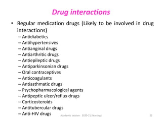Drug interactions
• Regular medication drugs (Likely to be involved in drug
interactions)
– Antidiabetics
– Antihypertensives
– Antianginal drugs
– Antiarthritic drugs
– Antiepileptic drugs
– Antiparkinsonian drugs
– Oral contraceptives
– Anticoagulants
– Antiasthmatic drugs
– Psychopharmacological agents
– Antipeptic ulcer/reflux drugs
– Corticosteroids
– Antitubercular drugs
– Anti-HIV drugs Academic session: 2020-21 (Nursing) 32
 